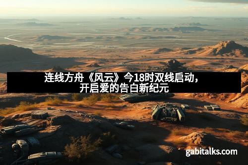 连线方舟《风云》今18时双线启动，开启爱的告白新纪元